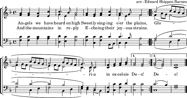 
\header { tagline = ##f arranger = "arr.: Edward Shippen Barnes" }
\layout { indent = 0 \context { \Score \remove "Bar_number_engraver" } }
global = { \key f \major \time 4/4 }

verse = \lyricmode {
  An -- gels we have heard on high
  Sweet -- ly sing -- ing o'er the plains,
  \repeat volta 2 { Glo -- ri -- a in ex -- cel -- sis } \alternative { { De -- o! } { De -- o! } }
}
verseR = \lyricmode {
  And the moun -- tains in re -- ply
  E -- cho -- ing their joy -- ous strains.
}
soprano = \relative c'' { \global \set midiInstrument = "flute" \voiceOne
  \repeat volta 2 { a4 a a c | c4. bes8 a2
    a4 g a c | a4. g8 f2 | }
  \repeat volta 2 { c'2 (d8 c bes a |bes2 c8 bes a g | a2 bes8 a g f | g4.) c,8 c2 |
    f4 g a bes | } \alternative { { a2 g | } { a2 (g) | f1 \bar "|." } }
}

alto = \relative c' { \global \set midiInstrument = "flute" \voiceTwo
  \repeat volta 2 { \stemUp f4 f e e | \stemDown g e f2 |
    \stemUp f4 e f f | \stemDown f e f2 | }
  \repeat volta 2 { f4 (a8 g f2~ | f4 g8 f e2~ | e4 f8 e d2 | c4.) c8 c2 |
    \stemUp c4 e f g | } \alternative { { f2 e | } { f2 (e) | c1 \bar "|." } }
}

tenor = \relative c' { \global \set midiInstrument = "clarinet"
  \repeat volta 2 { c4 c c c | d c c2 |
    c4 c c c | c4. bes8 a2 | }
  \repeat volta 2 { a2 (d~ | d c~ | c bes | g4) f e2 |
    f4 c' c d | } \alternative { { c2 c } { c2. (bes4) | a1 \bar "|." } }
}

bass = \relative c { \global \set midiInstrument = "clarinet"
  \repeat volta 2 { f4 f a a | d, e f2 |
    f4 c f a,8 bes | c4 c a2 | }
  \repeat volta 2 { f'2 (d4 f | g2 c,4 e | f2 bes,4 d | e) d c (bes) |
    a c f bes, | } \alternative { { c2 c } { c1 | f1 \bar "|." } }
}

\score {
  \new ChoirStaff <<
    \new Staff
    <<
      \new Voice \soprano
      \addlyrics \verse
      \addlyrics \verseR
      \alto
    >>
    \new Staff
    <<
      \clef bass
      \partCombine \tenor \bass
    >>
  >>
  \layout { }
}
\score { \unfoldRepeats { << \soprano \\ \alto \\ \tenor \\ \bass >> }
  \midi { \tempo 4=120
    \context { \Staff \remove "Staff_performer" }
    \context { \Voice \consists "Staff_performer" }
  }
}
