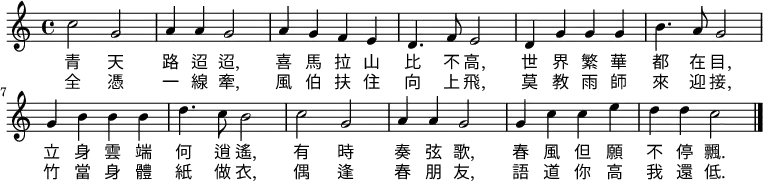 \relative c' { \time 4/4 \key c \major 
c'2 g2 | a4 a4 g2 | a4 g4 f4 e4 | d4. f8 e2 |
d4 g4 g4 g4 | b4. a8 g2 |g4 b4 b4 b4 | d4. c8 b2 |
c2 g2 | a4 a4 g2 | g4 c4 c4 e4 | d4 d4 c2 \bar "|."
}
\addlyrics { 
青 天 | 路 迢 迢, | 喜 馬 拉 山 | 比 不 高, |
世 界 繁 華 | 都 在 目, | 立 身 雲 端 | 何 逍 遙, |
有 時 | 奏 弦 歌, | 春 風 但 願  | 不 停 飄. |
}
\addlyrics { 
全 憑 | 一 線 牽,  |風 伯 扶 住 | 向 上 飛, |
莫 教 雨 師 | 來 迎 接, | 竹 當 身 體 | 紙 做 衣, |
偶 逢 | 春 朋 友, | 語 道 你 高 | 我 還 低. |
}