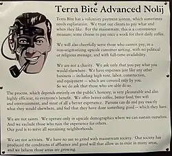 A poster contains the ever-cheerful clipart of J. R. "Bob" Dobbs, who looks as though he's been assimilated by the Borg, and has the following text: Terra Bite Advanced Nolij [Knowledge]. Terra Bite has a voluntary payment system, which sometimes needs explanation. We trust our clients to pay what and when they like. For the mainstream, this is a convenience measure; some choose to pay once a week for their daily coffee. We will also cheerfully serve those who cannot pay, in a non-stigmatizing upscale customer setting, with no political or religious message, and with full-time availability. We are not a charity. We ask only that you pay what you would elsewhere. We have expenses just like any other business — including high rent, labor, construction, and equipment — which are covered only by you. So we do ask that those who are able do so. The process, which depends entirely on the public's honesty, is very pleasurable and also highly efficient, to everyone's benefit. We offer better coffee, better food, free wifi and entertainment, and most of all a better experience. Patrons can do and pay exactly what they would elsewhere, and feel that they have done something good — which they have. We are not saints. We operate only in upscale demographics where we can sustain ourselves. And we exclude those who ruin the experience for others. Our goal is to serve all sustaining neighborhoods. We are not activists. We have no axe to grind with mainstream society. Our society has produced the conditions of affluence and good will that allow us to exist in many areas, and we believe those areas are growing.