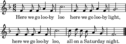 \header { tagline = ##f }
global = { \key f \major \time 6/8 }
sopranoVoice = \relative c' { \global \autoBeamOff
  f8 f f a4 f8 | c'2. |
  f,8 f f a4 f8 | g2. | \break
  f8 f f a4 f8 | c'2. |
  c8 d c bes a g | f2. \bar "|."
}
verse = \lyricmode {
  Here we go loo -- by loo
  here we go loo -- by light,
  here we go loo -- by loo,
  all on a Sa -- tur -- day night.
}
\score { \new Staff \with { midiInstrument = "vibraphone" }
  \sopranoVoice
  \addlyrics \verse
  \layout { indent = 0 line-width = 110 \context { \Score \remove "Bar_number_engraver" } }
  \midi { \tempo 4=144 }
}