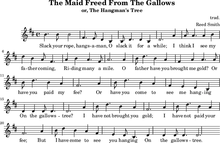 \header {
tagline = ""
title = "The Maid Freed From The Gallows"
subtitle = "or, The Hangman's Tree"
composer = "trad."
arranger = "Reed Smith"
}
\score {
\relative c''' {
\key b \minor
\set Score.tempoHideNote = ##t
\tempo 2. = 35
\time 4/4
\bar ""
b,4. b8 b2
fis4. e8 d4 b4
b8 d4. d4 b4
d2.
a'4
a8 a4. a4 b4
d4 b4 a8 fis4.
a4 b4 a4. fis8
a2.
a4
b8 d4. b4 a4
fis4 a4 a4. a8
b8 d4. b4 a4
fis2.
a4
b8 d4. b4 a4
fis4 e4 d4 b4
d4 d4 d8 d4.
d2.
a'4
b8 d4. b4 a4
fis2. a4
b8 d4. b4 a4
fis2. a4
b8 d4 b4 a4
fis4 e4 d8 b4.
d4 d4 d8 d4.
d2.
}
\addlyrics {
Slack your rope, hangs- -- a- -- man,
O slack it for a while;
I think I see my fa -- ther com -- ing,
Ri -- ding many a mile.
O fa -- ther have you brought me gold?
Or have you paid my fee?
Or have you come to see me hang -- ing
On the gall -- ows -- tree?
I have not brought you gold;
I have not paid your fee;
But I have come to see you hang -- ing
On the gall -- ows -- tree.
}
\midi { }
\layout { }
}